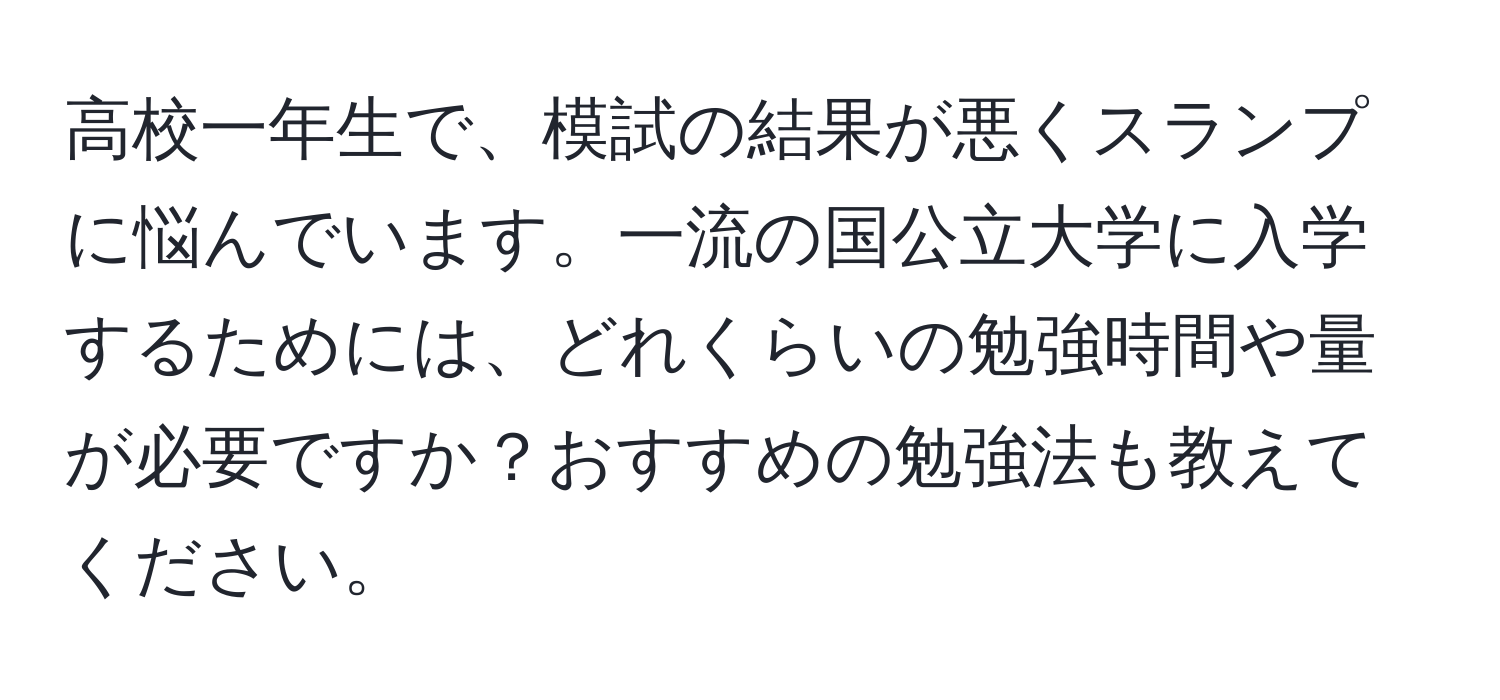 高校一年生で、模試の結果が悪くスランプに悩んでいます。一流の国公立大学に入学するためには、どれくらいの勉強時間や量が必要ですか？おすすめの勉強法も教えてください。