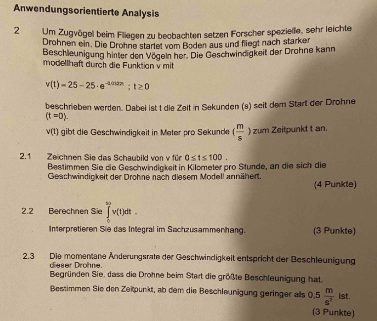 Anwendungsorientierte Analysis 
2 Um Zugvögel beim Fliegen zu beobachten setzen Forscher spezielle, sehr leichte 
Drohnen ein. Die Drohne startet vom Boden aus und fliegt nach starker 
Beschleunigung hinter den Vögeln her. Die Geschwindigkeit der Drohne kann 
modellhaft durch die Funktion v mit
v(t)=25-25· e^(-0,0322t); t≥ 0
beschrieben werden. Dabei ist t die Zeit in Sekunden (s) seit dem Start der Drohne
(t=0).
v(t) gibt die Geschwindigkeit in Meter pro Sekunde ( m/s ) zum Zeitpunkt t an. 
2.1 Zeichnen Sie das Schaubild von v für 0≤ t≤ 100. 
Bestimmen Sie die Geschwindigkeit in Kilometer pro Stunde, an die sich die 
Geschwindigkeit der Drohne nach diesem Modell annähert. 
(4 Punkte) 
2.2 Berechnen Sie ∈tlimits _0^((50)v(t)dt. 
Interpretieren Sie das Integral im Sachzusammenhang. (3 Punkte) 
2.3 Die momentane Änderungsrate der Geschwindigkeit entspricht der Beschleunigung 
dieser Drohne. 
Begründen Sie, dass die Drohne beim Start die größte Beschleunigung hat. 
Bestimmen Sie den Zeitpunkt, ab dem die Beschleunigung geringer als 0,5frac m)s^2 ist. 
(3 Punkte)