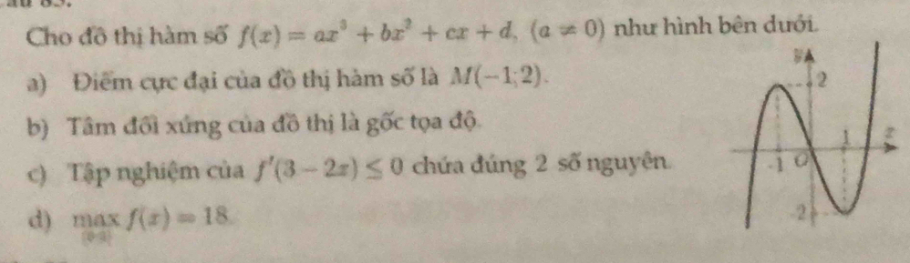 Cho đô thị hàm số f(x)=ax^3+bx^2+cx+d, (a!= 0) như hình bên dưới.
a) Điểm cực đại của đồ thị hàm số là M(-1,2). 
b) Tâm đổi xứng của đồ thị là gốc tọa độ
c) Tập nghiệm của f'(3-2x)≤ 0 chứa đúng 2 số nguyên
d) maxf(x)=18.