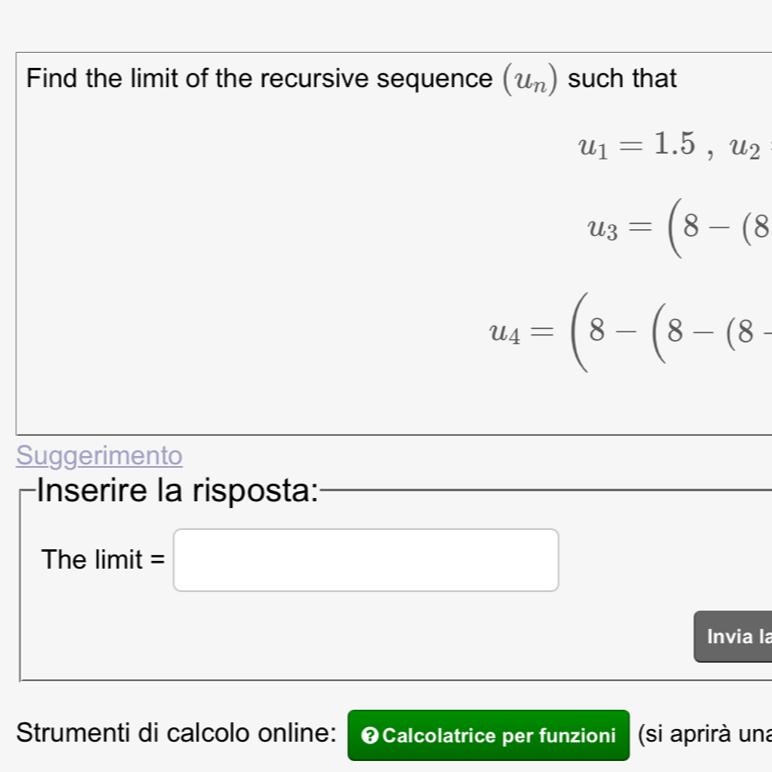 Find the limit of the recursive sequence (u_n) such that
u_1=1.5, u_2
u_3=(8-(8
u_4=(8-(8-(8-
Suggerimento 
Inserire la risposta: 
The limit =□ 
Invia la 
Strumenti di calcolo online: ❷Calcolatrice per funzioni (si aprirà una