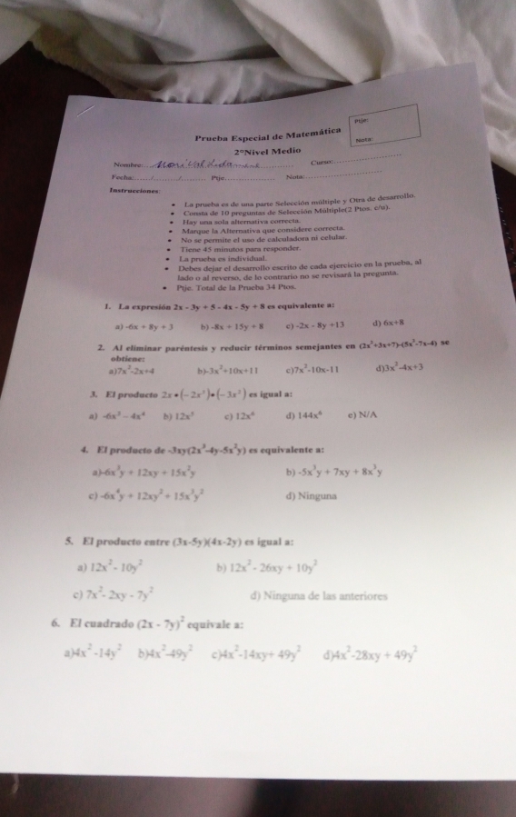 ptje:
Prueba Especial de Matemática
Nota
2° Nivel Medio_
_
Nombre_
Curso
Focha _Ptje_ Nots
Instrucciones
La prueha es de una parte Selección múltiple y Otra de desarrollo
Consta de 10 preguntas de Selección Múltiple(2 Ptos. c/u).
Hay una sola alternativa correcta.
Marque la Alternativa que considere correcta.
No se permite el uso de calculadora ní celular.
Tiene 45 minutos para responder.
La prueba es individual.
Debes dejar el desarrollo escrito de cada ejervicio en la prueba, al
lado o al reverso, de lo contrario no se revisará la pregunta.
Ptje. Total de la Prueba 34 Ptos.
1. La expresión 2x-3y+5-4x-5y+8 es equivalente a:
a) -6x+8y+3 b) -8x+15y+8 c) -2x-8y+13 d 6x+8
2. Al eliminar paréntesis y reducir términos semejantes en (2x^2+3x+7)-(5x^2-7x-4) se
obtiene:
a) 7x^2-2x+4 b)-3x^2+10x+11 c) 7x^2-10x-11 d 3x^2-4x+3
3. El producto 2x· (-2x^3)· (-3x^2) es igual a:
a) -6x^3-4x^4 b) 12x^3 c) 12x^6 d) 144x^6 e) N/A
4. El producto de -3xy(2x^3-4y-5x^2y) es equivalente a:
a) -6x^3y+12xy+15x^2y b) -5x^3y+7xy+8x^3y
c) -6x^4y+12xy^2+15x^3y^2 d) Ninguna
5. El producto entre (3x-5y)(4x-2y) es igual a:
a) 12x^2-10y^2 b) 12x^2-26xy+10y^2
c) 7x^2-2xy-7y^2 d) Ninguna de las anteriores
6. El cuadrado (2x-7y)^2 equivale a:
a) 4x^2-14y^2 h 4x^2-49y^2 c) 4x^2-14xy+49y^2 d 4x^2-28xy+49y^2