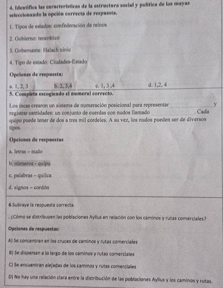 Identifica las características de la estructura social y política de los mayas
seleccionando la opción correcta de respuesta.
1. Tipos de estados: confederación de reinos
2. Gobierno: teocrático
3. Gobernante: Halach uinic
4. Tipo de estado: Ciudades-Estado
Opciones de respuesta:
a. 1, 2, 3 b. 2, 3, 4 c. 1, 3 , 4 d. 1, 2, 4
5. Completa escogiendo el numeral correcto.
Los incas crearon un sistema de numeración posicional para representar_ y
registrar cantidades: un conjunto de cuerdas con nudos llamado_ . Cada
quipu puede tener de dos a tres mil cordeles. A su vez, los nudos pueden ser de diversos
tipos.
Opciones de respuestas
a. letras — nudo
b. números - quipu
c. palabras - quilca
d. signos - cordón
6.Subraye la respuesta correcta.
¿Cómo se distribuyen las poblaciones Ayllus en relación con los caminos y rutas comerciales?
Opciones de respuestas:
A) Se concentran en los cruces de caminos y rutas comerciales
B) Se dispersan a lo largo de los caminos y rutas comerciales
C) Se encuentran alejadas de los caminos y rutas comerciales
D) No hay una relación clara entre la distribución de las poblaciones Ayllus y los caminos y rutas.