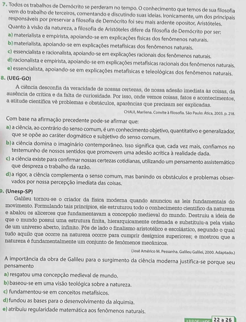 Todos os trabalhos de Demócrito se perderam no tempo. O conhecimento que temos de sua filosofia
vem do trabalho de terceiros, comentando e discutindo suas ideias. Ironicamente, um dos principais
responsáveis por preservar a filosofia de Demócrito foi seu mais ardente opositor, Aristóteles.
Quanto à visão da natureza, a filosofia de Aristóteles difere da filosofia de Demócrito por ser:
a) materialista e empirista, apoiando-se em explicações físicas dos fenômenos naturais.
b) materialista, apoiando-se em explicações metafísicas dos fenômenos naturais.
c) essencialista e racionalista, apoiando-se em explicações racionais dos fenômenos naturais.
d) racionalista e empirista, apoiando-se em explicações metafísicas racionais dos fenômenos naturais.
e) essencialista, apoiando-se em explicações metafísicas e teleológicas dos fenômenos naturais.
8. (UEG-GO)
A ciência desconfia da veracidade de nossas certezas, de nossa adesão imediata às coisas, da
ausência de crítica e da falta de curiosidade. Por isso, onde vemos coisas, fatos e acontecimentos,
a atitude científica vê problemas e obstáculos, aparências que precisam ser explicadas.
CHAUI, Marilena. Convite à filosofia. São Paulo: Ática, 2003. p. 218.
Com base na afirmação precedente pode-se afirmar que:
a) a ciência, ao contrário do senso comum, é um conhecimento objetivo, quantitativo e generalizador,
que se opõe ao caráter dogmático e subjetivo do senso comum.
b)a ciência domina o imaginário contemporâneo. Isso significa que, cada vez mais, confiamos no
testemunho de nossos sentidos que promovem uma adesão acrítica à realidade dada.
c) a ciência existe para confirmar nossas certezas cotidianas, utilizando um pensamento assistemático
que despreza o trabalho da razão.
d)a rigor, a ciência complementa o senso comum, mas banindo os obstáculos e problemas obser-
vados por nossa percepção imediata das coisas.
. (Unesp-SP)
Galileu tornou-se o criador da física moderna quando anunciou as leis fundamentais do
movimento. Formulando tais princípios, ele estruturou todo o conhecimento científico da natureza
e abalou os alicerces que fundamentavam a concepção medieval do mundo. Destruiu a ideia de
que o mundo possui uma estrutura finita, hierarquicamente ordenada e substituiu-a pela visão
de um universo aberto, infinito. Pôs de lado o finalismo aristotélico e escolástico, segundo o qual
tudo aquilo que ocorre na natureza ocorre para cumprir desígnios superiores; e mostrou que a
natureza é fundamentalmente um conjunto de fenômenos mecânicos.
(José Américo M. Pessanha. Galileu Galilei, 2000. Adaptado.)
A importância da obra de Galileu para o surgimento da ciência moderna justifica-se porque seu
pensamento
a) resgatou uma concepção medieval de mundo.
b) baseou-se em uma visão teológica sobre a natureza.
c) fundamentou-se em conceitos metafísicos.
d) fundou as bases para o desenvolvimento da alquimia.
e) atribuiu regularidade matemática aos fenômenos naturais.
22 a 26