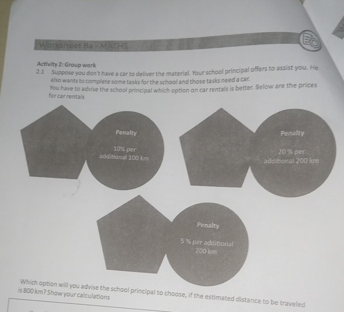 Worksheet Ba - MATHS 
Activity 2: Group work 
2.1 Suppose you don't have a car to deliver the material. Your school principal offers to assist you. He 
also wants to complete some tasks for the school and those tasks need a car. 
You have to advise the school principal which option on car rentals is better. Below are the prices 
for car rentals 
Which option will you acipal to choose, if the estimated distance to be traveled 
is 800 km? Show your calculations