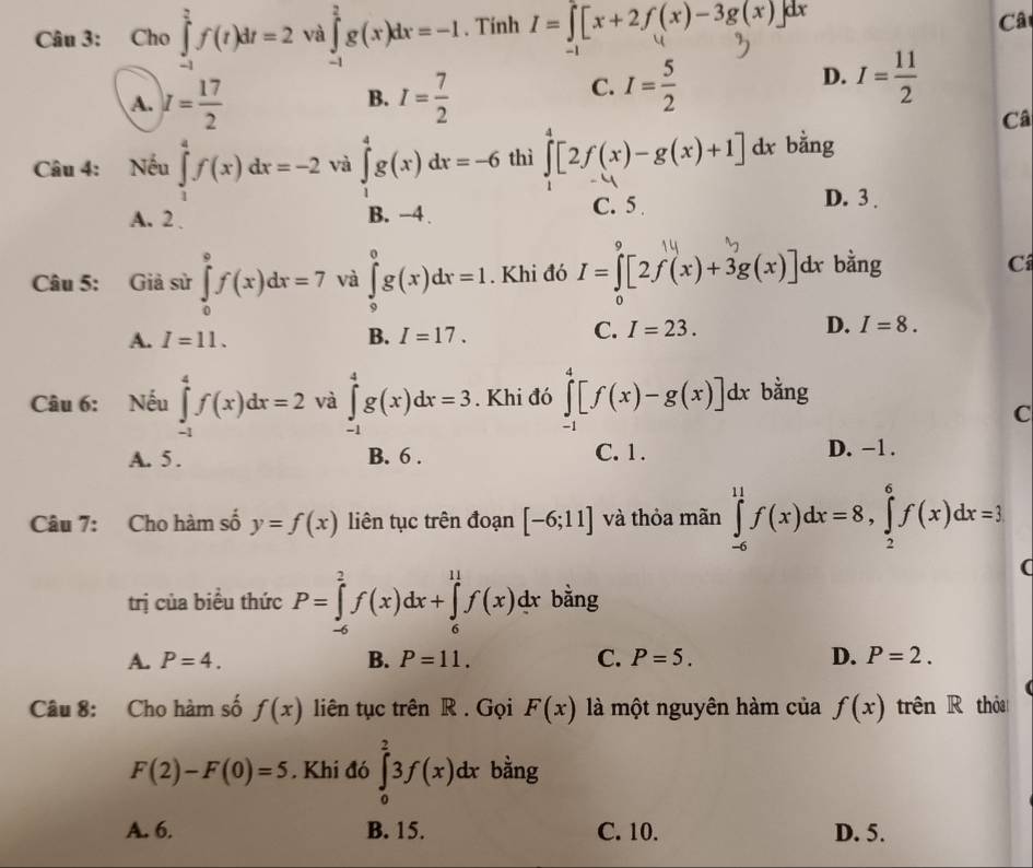 Cho ∈tlimits _(-1)^2f(t)dt=2 và ∈tlimits _(-1)^2g(x)dx=-1. Tính 1=∫[x+2f(x)-3g(x). dx
Cât
A. I= 17/2  I= 7/2 
D.
B.
C. I= 5/2  I= 11/2 
Câ
Câu 4: Nếu ∈tlimits _1^(4f(x)dx=-2 và ∈tlimits _1^4g(x)dx=-6 thì ∈tlimits _0^4[2f(x)-g(x)+1]dx bằng
A. 2 B. −4 C. 5
D. 3 .
Câu 5: Giả sử ∈tlimits _0^9f(x)dx=7 và ∈tlimits _0^0g(x)dx=1. Khi đó I=∈tlimits _0)[2f(x)+3g(x)] dx bằng Cí
A. I=11. B. I=17.
D.
C. I=23. I=8.
Câu 6: Nếu ∈tlimits _(-1)^4f(x)dx=2 và ∈tlimits _(-1)^4g(x)dx=3. Khi đó ∈tlimits _(-1)^4[f(x)-g(x)]dx bằng
C
A. 5 . B. 6 . C. 1 . D. −1.
Câu 7: Cho hàm số y=f(x) liên tục trên đoạn [-6;11] và thỏa mãn ∈tlimits _(-6)^(11)f(x)dx=8,∈tlimits _2^6f(x)dx=3
(
trị của biểu thức P=∈tlimits _(-6)^2f(x)dx+∈tlimits _6^(11)f(x)dx bằng
A. P=4. B. P=11. C. P=5. D. P=2.
Câu 8: Cho hàm số f(x) liên tục trên R . Gọi F(x) là một nguyên hàm của f(x) trên R thỏa
F(2)-F(0)=5. Khi đó ∈tlimits _0^23f(x)dx bằng
A. 6. B. 15. C. 10. D. 5.