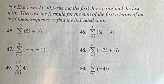 For Exercises 45-50, write out the first three terms and the last 
term. Then use the formula for the sum of the first n terms of an 
arithmetic sequence to find the indicated sum. 
45. sumlimits _(i=1)^(17)(5i+3) 46. sumlimits _(i=1)^(20)(6i-4)
47. sumlimits _(i=1)^(30)(-3i+5) 48. sumlimits _(i=1)^(40)(-2i+6)
49. sumlimits _(i=1)^(100)4i 50. sumlimits _(i=1)^(50)(-4i)