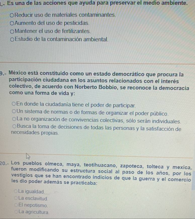 Es una de las acciones que ayuda para preservar el medio ambiente.
0 Reducir uso de materiales contaminantes.
Aumento del uso de pesticidas.
Mantener el uso de fertilizantes.
Estudio de la contaminación ambiental.
9º México está constituido como un estado democrático que procura la
participación ciudadana en los asuntos relacionados con el interés
colectivo, de acuerdo con Norberto Bobbio, se reconoce la democracia
como una forma de vida y:
En donde la ciudadanía tiene el poder de participar.
Un sistema de normas o de formas de organizar el poder público.
La no organización de convivencias colectivas, sólo serán individuales.
Busca la toma de decisiones de todas las personas y la satisfacción de
necesidades propias.
20.- Los pueblos olmeca, maya, teotihuacano, zapoteca, tolteca y mexica,
fueron modificando su estructura social al paso de los años, por los
vestigios que se han encontrado indicios de que la guerra y el comercio
les dio poder además se practicaba:
La igualdad.
La esclavitud
El nepotismo.
La agricultura