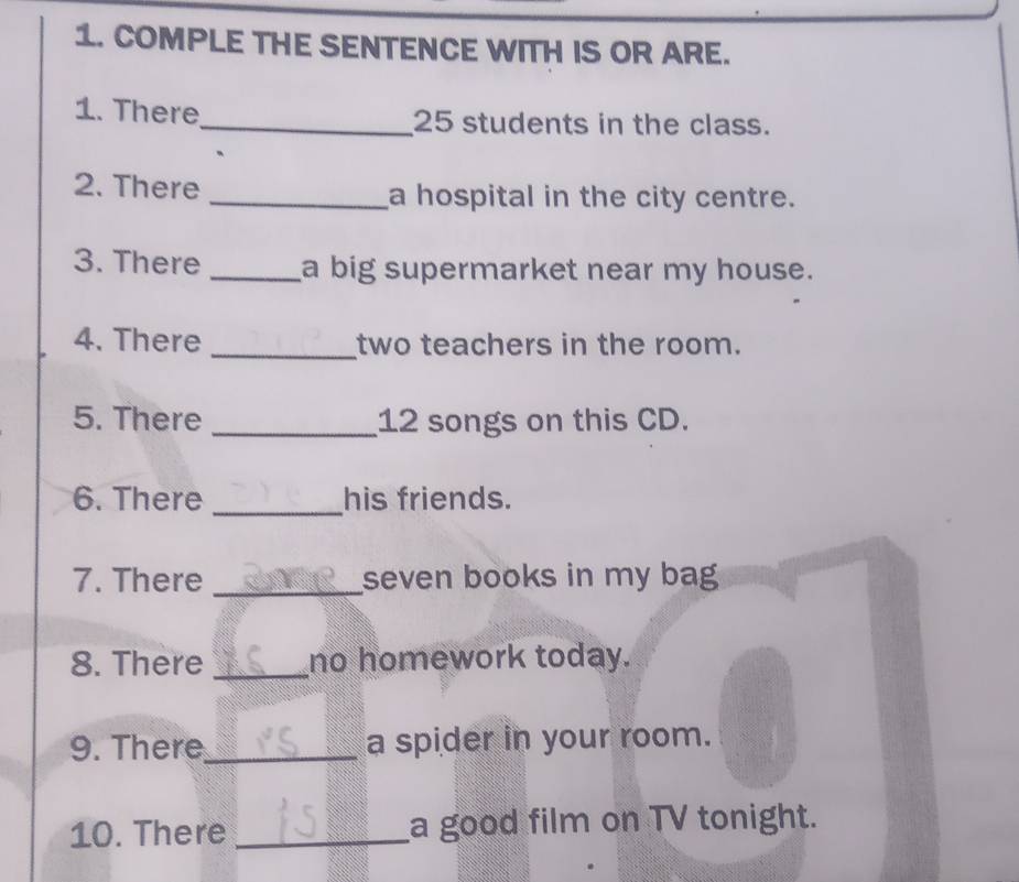 COMPLE THE SENTENCE WITH IS OR ARE. 
1. There_ 25 students in the class. 
2. There _a hospital in the city centre. 
3. There _a big supermarket near my house. 
4. There _two teachers in the room. 
5. There _ 12 songs on this CD. 
6. There _his friends. 
7. There _seven books in my bag 
8. There _no homework today. 
9. There_ a spider in your room. 
10. There _a good film on TV tonight.