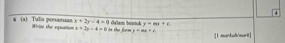 4 
6 (a) Tulis persamaan x+2y-4=0 dalam bentuk y=mx+c. 
Write the equation x+2y-4=0 in the form y=mx+c. 
[1 markah/mark]