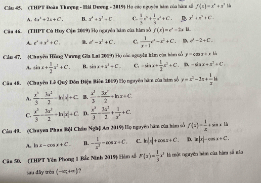 (THPT Đoàn Thượng - Hải Dương - 2019) Họ các nguyên hàm của hàm số f(x)=x^4+x^2 là
A. 4x^3+2x+C. B. x^4+x^2+C. C.  1/5 x^5+ 1/3 x^3+C. D. x^5+x^3+C.
Câu 46. (THPT Cù Huy Cận 2019) Họ nguyên hàm của hàm số f(x)=e^x-2xla.
A. e^x+x^2+C. B. e^x-x^2+C. C.  1/x+1 e^x-x^2+C. D. e^x-2+C.
Câu 47. (Chuyên Hùng Vương Gia Lai 2019) Họ các nguyên hàm của hàm số y=cos x+x là
A. sin x+ 1/2 x^2+C. B. sin x+x^2+C. C. -sin x+ 1/2 x^2+C. D. -sin x+x^2+C.
Câu 48. (Chuyên Lê Quý Đôn Điện Biên 2019) Họ nguyên hàm của hàm số y=x^2-3x+ 1/x li
A.  x^3/3 - 3x^2/2 -ln |x|+C. B.  x^3/3 - 3x^2/2 +ln x+C.
C.  x^3/3 - 3x^2/2 +ln |x|+C. D.  x^3/3 - 3x^2/2 + 1/x^2 +C.
Câu 49. (Chuyen Phan Bội Châu Nghệ An 2019) Họ nguyên hàm của hàm số f(x)= 1/x +sin x1a
A. ln x-cos x+C. B. - 1/x^2 -cos x+C. C. ln |x|+cos x+C. D. ln |x|-cos x+C.
Câu 50. (THPT Yên Phong 1 Bắc Ninh 2019) Hàm số F(x)= 1/3 x^3 là một nguyên hàm của hàm số nào
sau đây trên (-∈fty ;+∈fty )