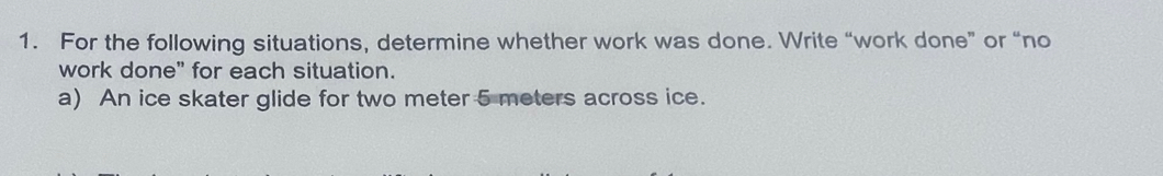 For the following situations, determine whether work was done. Write “work done” or “no 
work done" for each situation. 
a) An ice skater glide for two meter 5 meters across ice.