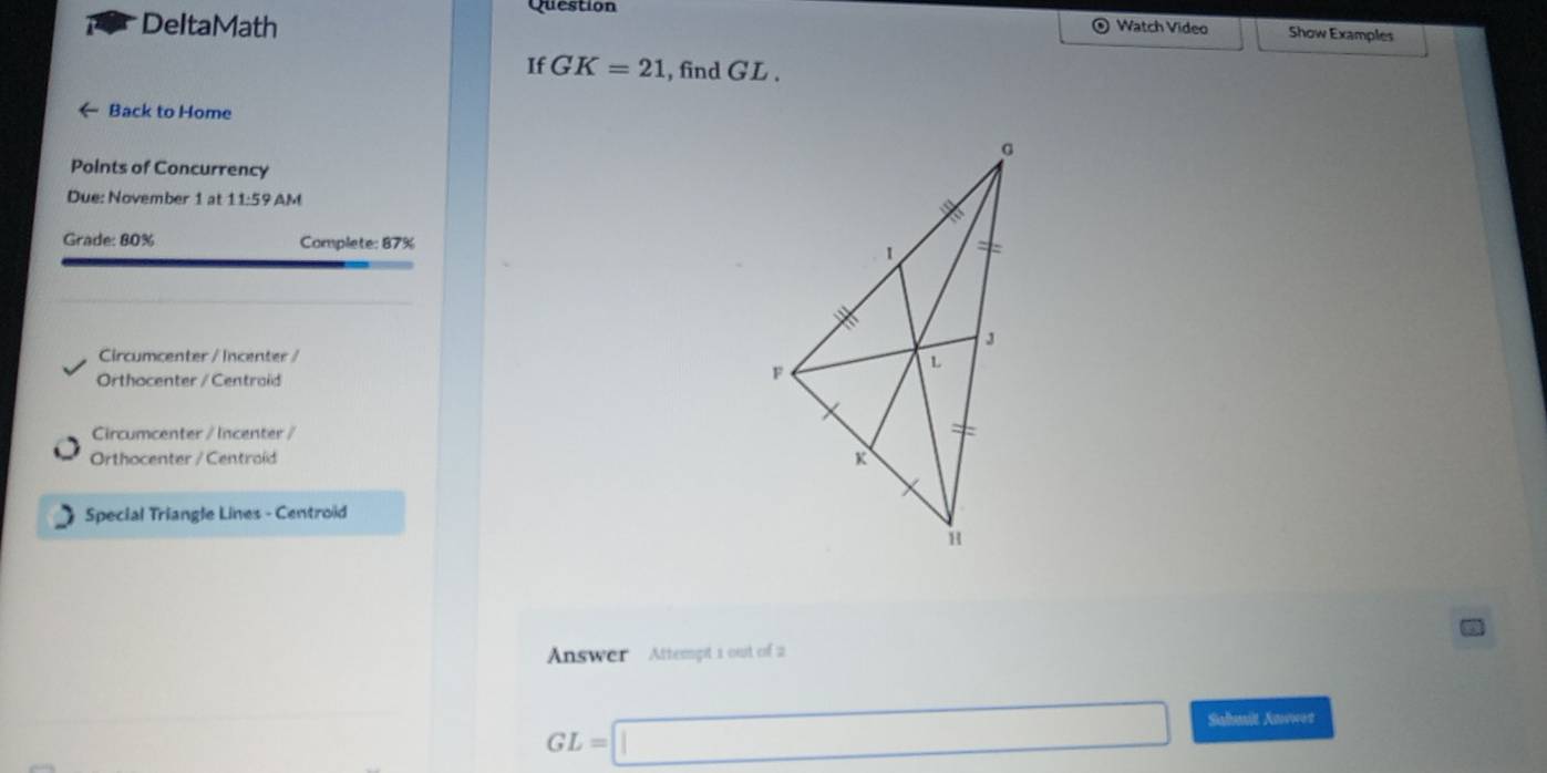 Question 
DeltaMath 
⊙ Watch Video Show Examples 
If GK=21 , find GL. 
Back to Home 
Points of Concurrency 
Due: November 1 at 11:59 AM 
Grade: 80% Complete: 87%
Circumcenter / Incenter / 
Orthocenter / Centraid 
Circumcenter / Incenter / 
Orthocenter / Centroíd 
Special Triangle Lines - Centroid 
Answer Attempt 1 out of 2
GL=□ Sahmit Kavwed