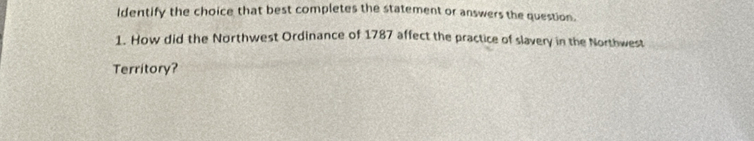Identify the choice that best completes the statement or answers the question. 
1. How did the Northwest Ordinance of 1787 affect the practice of slavery in the Northwest 
Territory?