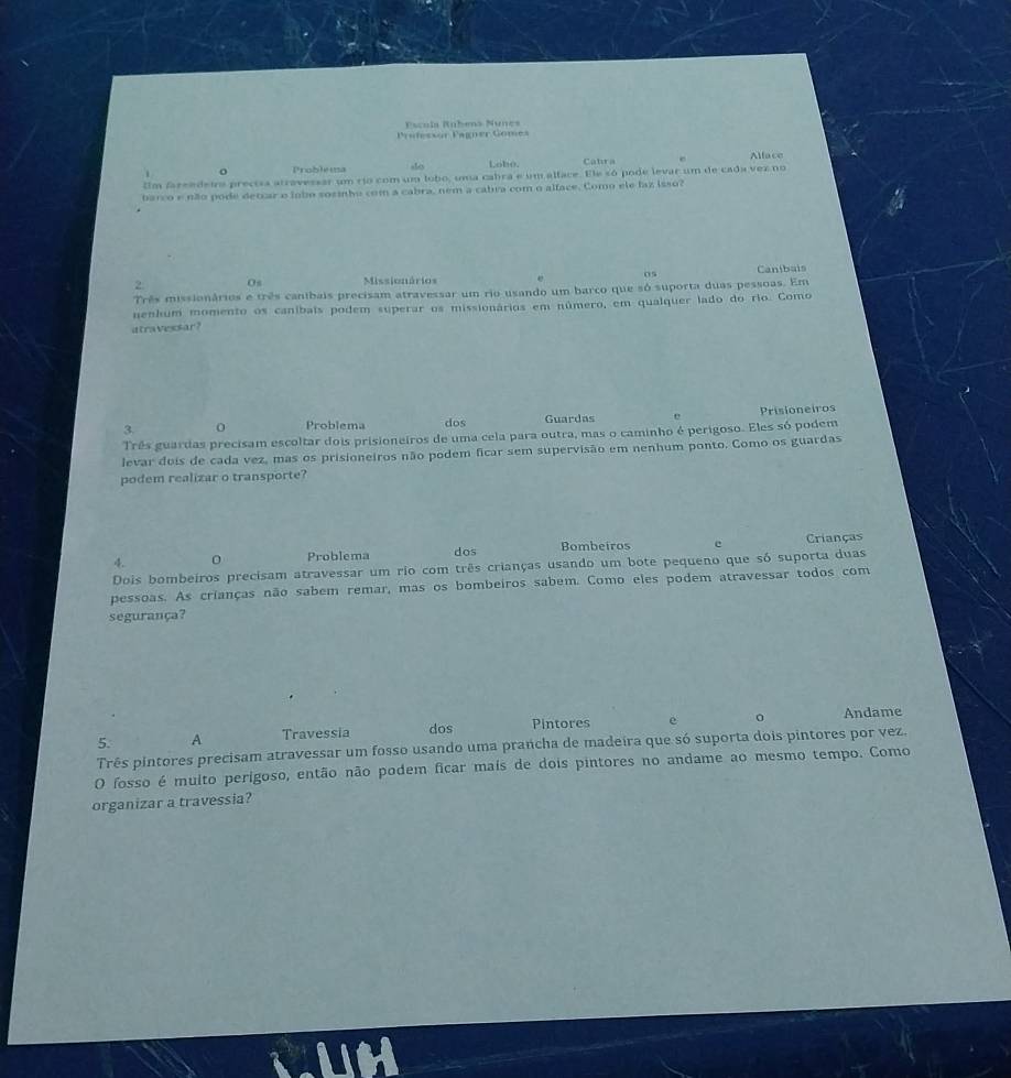 Escula Rnbens Núnes 
Professor Pagner Gomes 
Problea ales Lobo. Cabra Alface 
Um fareedeiro precisa atravessar um río com um lobo, uma cabra e um alface. Ele só pode levar um de cada vez no 
barco e não pode detcar o lnbo sozmho com a cabra, nem a cabra com o alface. Como ele faz isso? 
05 Caníbais 
Os Missionários 
Três missionários e três cantbais precisam atravessar um rio usando um barco que só suporta duas pessoas. Em 
nenhum momento os caníbais podem superar os missionários em número, em qualquer lado do rio. Como 
atravessar? 
3. 0 Problema dos Guardas Prisioneiros 
Três guardas precisam escoltar dois prisioneiros de uma cela para outra, mas o caminho é perigoso. Eles só podem 
levar dois de cada vez, mas os prisioneiros não podem ficar sem supervisão em nenhum ponto. Como os guardas 
podem realizar o transporte? 
4. 0 Problema dos Bombeiros e Crianças 
Dois bombeiros precisam atravessar um rio com três crianças usando um bote pequeno que só suporta duas 
pessoas. As crianças não sabem remar, mas os bombeiros sabem. Como eles podem atravessar todos com 
segurança? 
5. A Travessia dos Pintores e 0 Andame 
Três pintores precisam atravessar um fosso usando uma prancha de madeira que só suporta dois pintores por vez 
O fosso é multo perigoso, então não podem ficar mais de dois pintores no andame ao mesmo tempo. Como 
organizar a travessia?