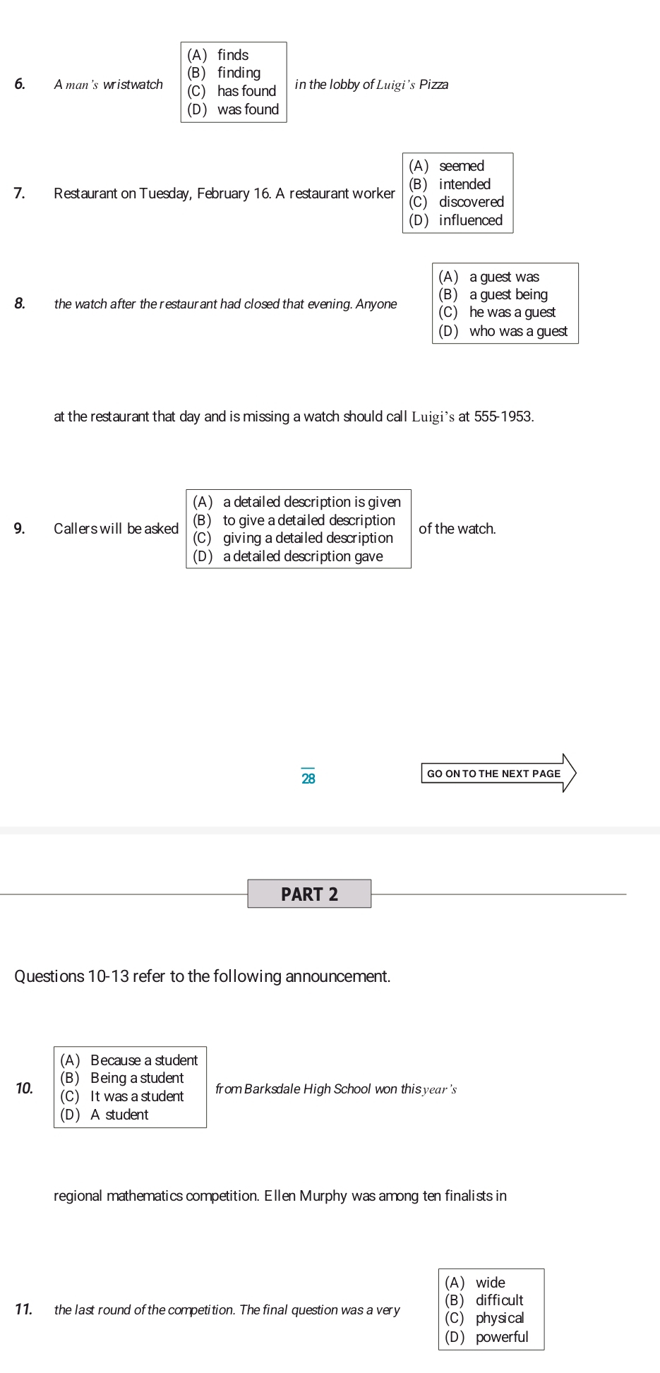 (A) finds
(B) finding
6. A man's wristwatch (C) has found in the lobby of Luigi's Pizza
(D) was found
(A) seemed
(B) intended
7. Restaurant on Tuesday, February 16. A restaurant worker (C) discovered
(D) influenced
(A) a guest was
(B) a guest being
8. the watch after the restaurant had closed that evening. Anyone (C) he was a guest
(D) who was a guest
at the restaurant that day and is missing a watch should call Luigi's at 555-1953.
(A) a detailed description is given
(B) to give a detailed description
9. Callers will be asked (C) giving a detailed description of the watch.
(D) a detailed description gave
overline 28
GO ON TO THE NEXT PAGE
PART 2
Questions 10-13 refer to the following announcement.
(A) B ecause a student
(B) Being a student
10. (C) It was a student from Barksdale High School won this year's
(D) A student
regional mathematics competition. Ellen Murphy was among ten finalists in
(A) wide
(B) difficult
11. the last round of the competition. The final question was a very (C) physical
(D) powerful