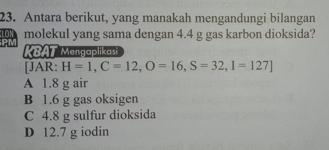 Antara berikut, yang manakah mengandungi bilangan
molekul yang sama dengan 4.4 g gas karbon dioksida?
PM KBAT Mengaplikasi
[JAR: H=1, C=12, O=16, S=32, I=127]
A 1.8 g air
B 1.6 g gas oksigen
C 4.8 g sulfur dioksida
D 12.7 g iodin