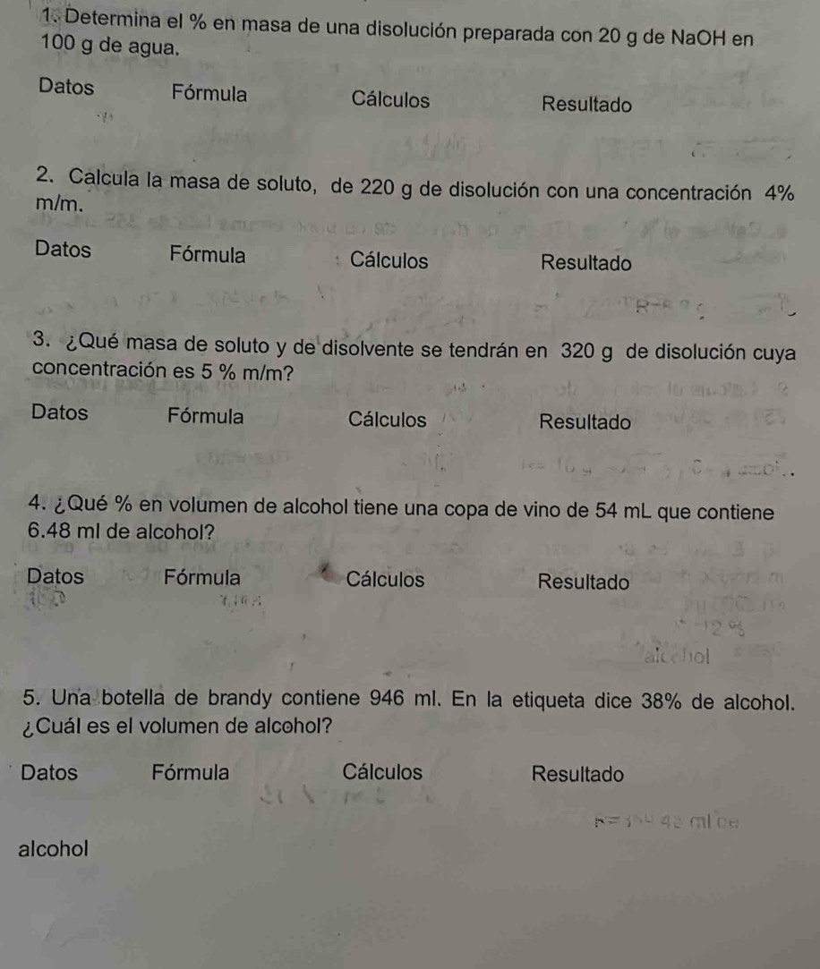 Determina el % en masa de una disolución preparada con 20 g de NaOH en
100 g de agua. 
Datos Fórmula Cálculos Resultado 
2. Calcula la masa de soluto, de 220 g de disolución con una concentración 4%
m/m. 
Datos Fórmula Cálculos Resultado 
3. ¿Qué masa de soluto y de disolvente se tendrán en 320 g de disolución cuya 
concentración es 5 % m/m? 
Datos Fórmula Cálculos Resultado 
4. ¿ Qué % en volumen de alcohol tiene una copa de vino de 54 mL que contiene
6.48 ml de alcohol? 
Datos Fórmula Cálculos Resultado 
5. Una botella de brandy contiene 946 ml. En la etiqueta dice 38% de alcohol. 
¿Cuál es el volumen de alcohol? 
Datos Fórmula Cálculos Resultado
F= 16º45 mlce
alcohol