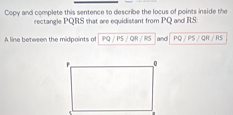 Copy and complete this sentence to describe the locus of points inside the 
rectangle PQRS that are equidistant from PQ and RS : 
A line between the midpoints of PQ / PS / QR / RS and PQ / PS / QR / RS