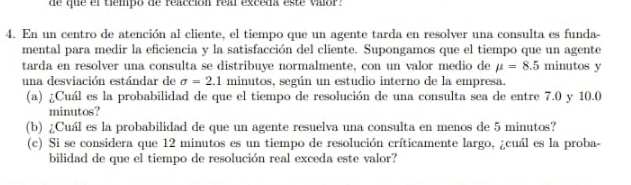 de que el tiempo de reacción real exceda este valor . 
4. En un centro de atención al cliente, el tiempo que un agente tarda en resolver una consulta es funda- 
mental para medir la eficiencia y la satisfacción del cliente. Supongamos que el tiempo que un agente 
tarda en resolver una consulta se distribuye normalmente, con un valor medio de mu =8.5 minutos y 
una desviación estándar de sigma =2.1 minutos, según un estudio interno de la empresa. 
(a) ¿Cuál es la probabilidad de que el tiempo de resolución de una consulta sea de entre 7.0 y 10.0
minutos? 
(b) ¿Cuál es la probabilidad de que un agente resuelva una consulta en menos de 5 minutos? 
(c) Si se considera que 12 minutos es un tiempo de resolución críticamente largo, ¿cuál es la proba- 
bilidad de que el tiempo de resolución real exceda este valor?