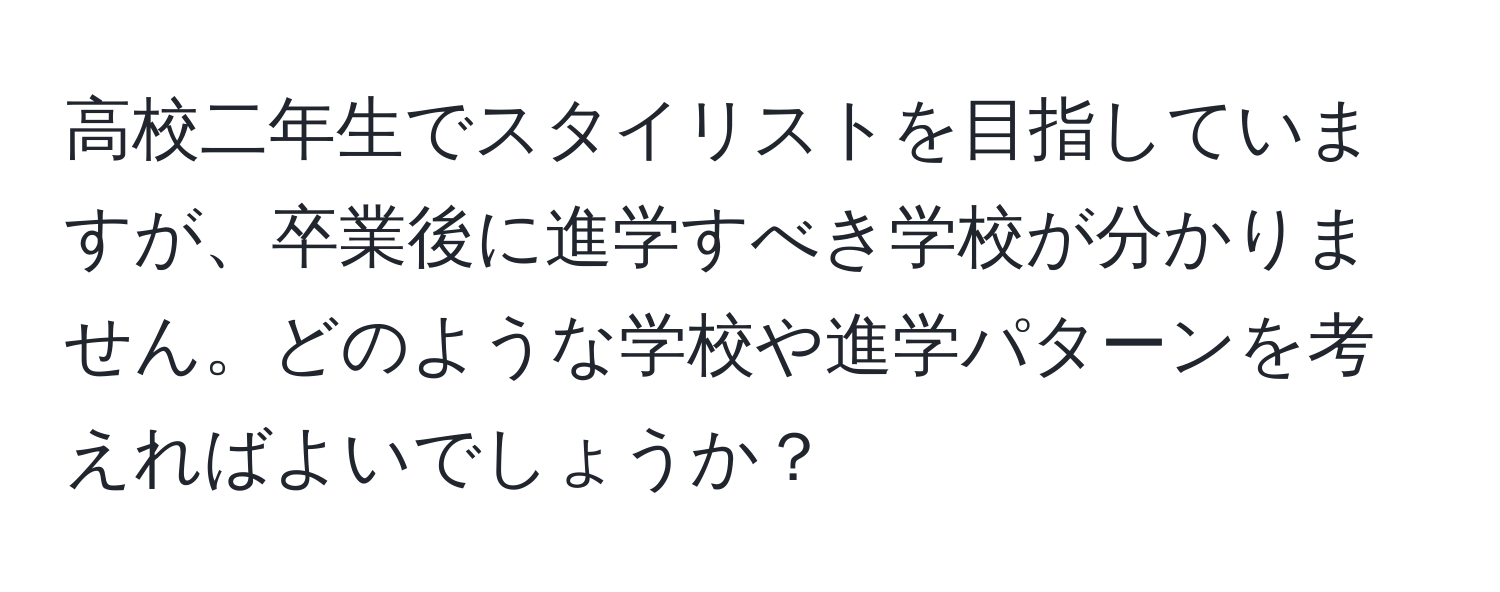 高校二年生でスタイリストを目指していますが、卒業後に進学すべき学校が分かりません。どのような学校や進学パターンを考えればよいでしょうか？