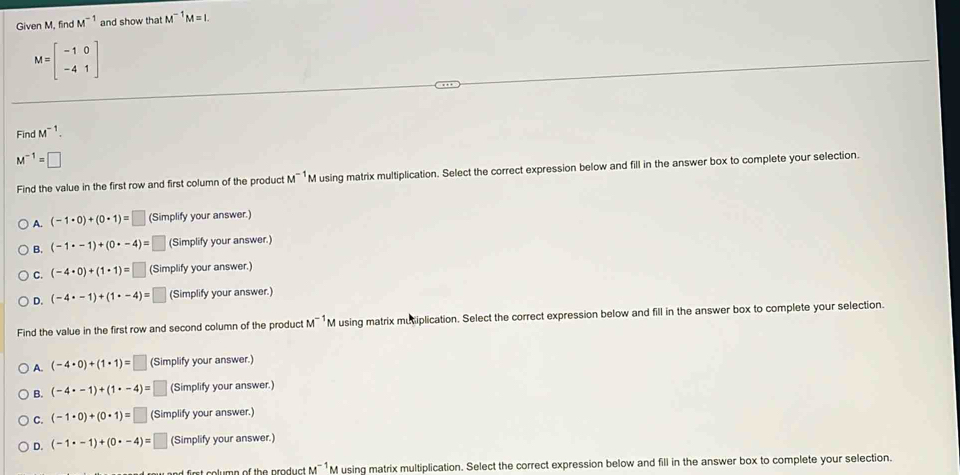 Given M, find M^(-1) and show that M^(-1)M=I.
M=beginbmatrix -1&0 -4&1endbmatrix
Find M^(-1).
M^(-1)=□
Find the value in the first row and first column of the product M^(-1) M using matrix multiplication. Select the correct expression below and fill in the answer box to complete your selection.
A. (-1· 0)+(0· 1)=□ (Simplify your answer.)
B. (-1· -1)+(0· -4)= □ (Simplify your answer.)
C. (-4· 0)+(1· 1)=□ (Simplify your answer.)
D. (-4· -1)+(1· -4)=□ (Simplify your answer.)
Find the value in the first row and second column of the product M^(-1) M using matrix mutiplication. Select the correct expression below and fill in the answer box to complete your selection.
A. (-4· 0)+(1· 1)=□ (Simplify your answer.)
B. (-4· -1)+(1· -4)= □ (Simplify your answer.)
C. (-1· 0)+(0· 1)=□ (Simplify your answer.)
D. (-1· -1)+(0· -4)=□ (Simplify your answer.)
M^(-1) M using matrix multiplication. Select the correct expression below and fill in the answer box to complete your selection.