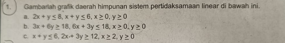 Gambarlah grafik daerah himpunan sistem pertidaksamaan linear di bawah ini.
a. 2x+y≤ 8, x+y≤ 6, x≥ 0, y≥ 0
b. 3x+6y≥ 18, 6x+3y≤ 18, x≥ 0, y≥ 0
C. x+y≤ 6, 2x+3y≥ 12, x≥ 2, y≥ 0