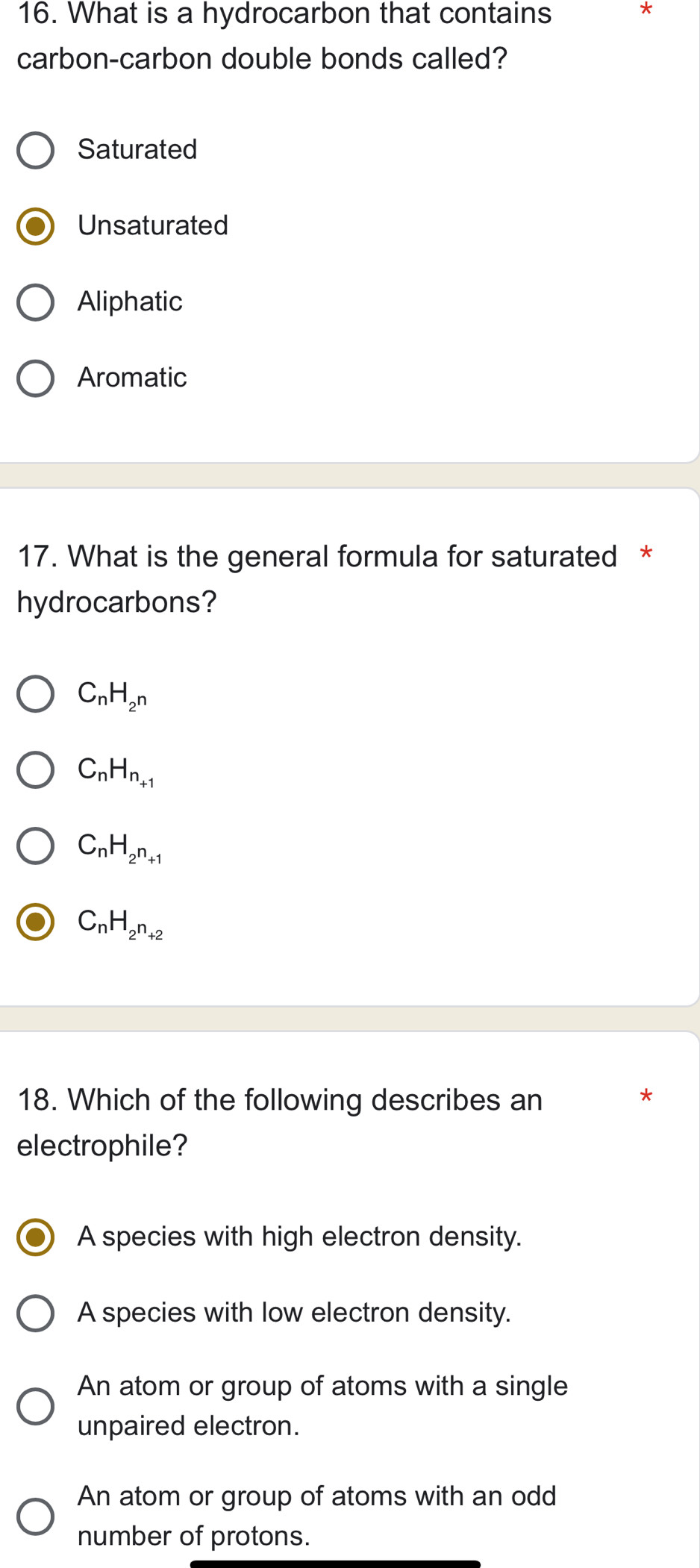 What is a hydrocarbon that contains
*
carbon-carbon double bonds called?
Saturated
Unsaturated
Aliphatic
Aromatic
17. What is the general formula for saturated *
hydrocarbons?
C_nH_2^n
C_nH_n_+1
C_nH_2n_+1
C_nH_2^n+2
18. Which of the following describes an
*
electrophile?
A species with high electron density.
A species with low electron density.
An atom or group of atoms with a single
unpaired electron.
An atom or group of atoms with an odd
number of protons.