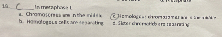 Metaphase
18._ In metaphase I,
a. Chromosomes are in the middle c. Homologous chromosomes are in the middle
b. Homologous cells are separating d. Sister chromatids are separating