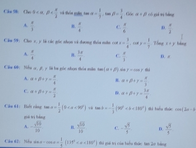 underline  
Câu 58: Cho 0 , beta và thên mền tan alpha = 1/7 , tan beta = 3/4  Gác alpha +beta có giá tị bàng
A.  π /3  I5.  N/4  C.  x/6  D.  π /2 
Câu 59: Cho x, y là các góc nhọn và đương thôa măn cot x= 3/4 , cot y= 1/7 . Tổng x+y bàng
A.  π /4  B,  3π /4  C.  N/3  D. π.
Cầu 60: Nếu α, β, y là ba góc nhọn thóa mãn tan (alpha +beta ).sén Y=cos gamma t
A. alpha +beta +gamma = π /4 .. alpha +beta +gamma = π /3 
C. alpha +beta +gamma = π /2 . alpha +beta +gamma = 3π /4 
D.
Câu 61: Biết rằng tan a= 1/2 (0 v tan b=- 1/3 (90° thì biểu thức cos (2a-b
giá trí bàng
A. - sqrt(10)/10 . 15.  sqrt(10)/10 . C. - sqrt(5)/5 . D.  sqrt(5)/5 
Câu 62: Nếu sin alpha -cos alpha = 1/5 (135° <180°) thi giả trị của biểu thức tan 20 bằng