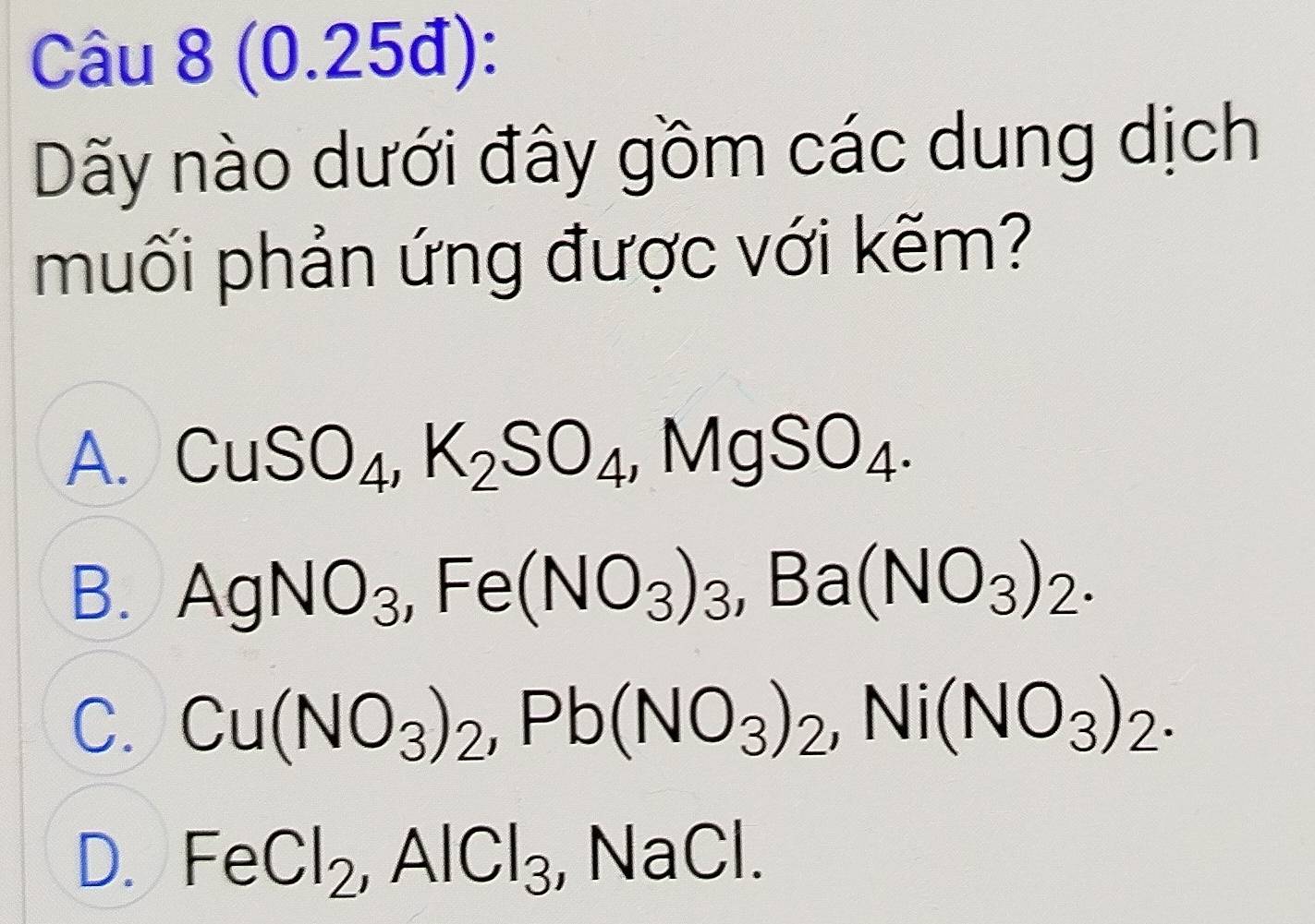 (0.25đ):
Dãy nào dưới đây gồm các dung dịch
muối phản ứng được với kẽm?
A. CuSO_4, K_2SO_4, MgSO_4.
B. AgNO_3, Fe(NO_3)_3, Ba(NO_3)_2.
C. Cu(NO_3)_2, Pb(NO_3)_2, Ni(NO_3)_2.
D. FeCl_2, AlCl_3 , NaCl.