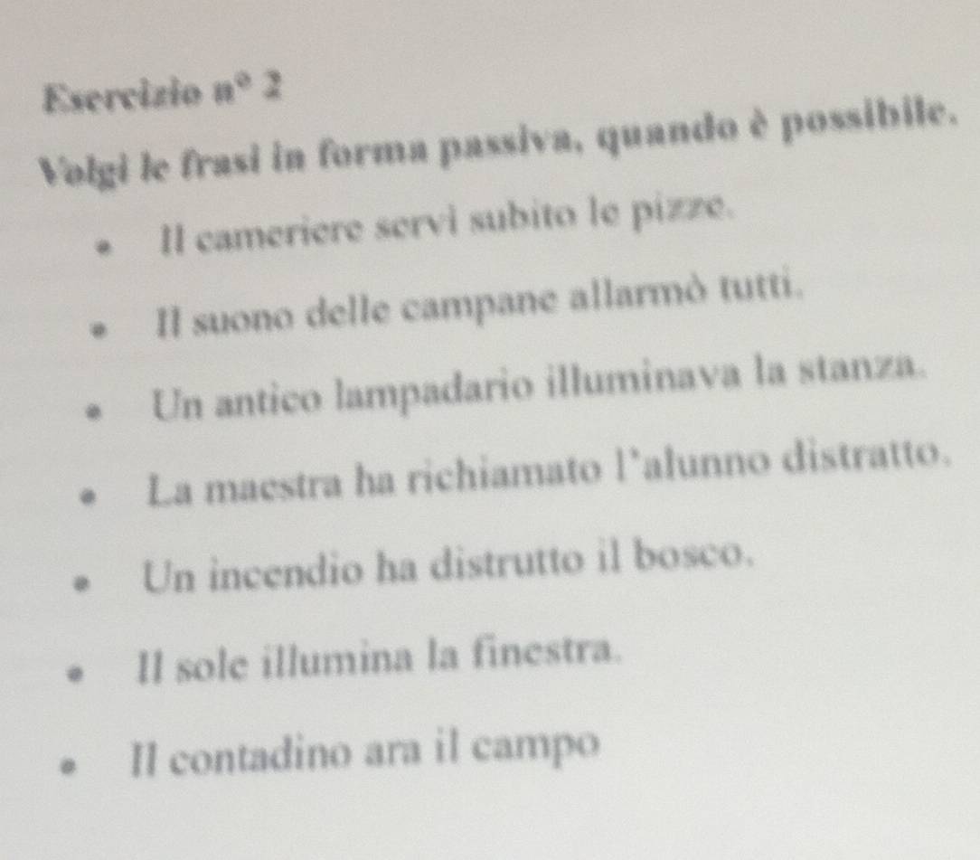 Esercizio n°2
Volgi le frasi in forma passiva, quando è possibile. 
II cameriere servi subito le pizze. 
Il suono delle campane allarmò tutti. 
Un antico lampadario illuminava la stanza. 
La maestra ha richiamato l'alunno distratto. 
Un incendio ha distrutto il bosco. 
Il sole illumina la finestra. 
Il contadino ara il campo