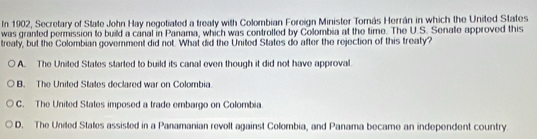 In 1902, Secretary of State John Hay negotiated a treaty with Colombian Foreign Minister Tomás Herrán in which the United States
was granted permission to build a canal in Panama, which was controlled by Colombia at the time. The U.S. Senate approved this
treaty, but the Colombian government did not. What did the United States do after the rejection of this treaty?
A. The United States started to build its canal even though it did not have approval
B. The United States declared war on Colombia
C. The United States imposed a trade embargo on Colombia
D. The Uniled States assisted in a Panamanian revolt against Colombia, and Panama became an independent country