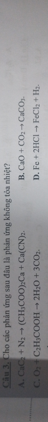 Cho các phản ứng sau đâu là phản ứng không tỏa nhiệt?
A. CaC_2+N_2to (CH_3COO)_2Ca+Ca(CN)_2. B. CaO+CO_2to CaCO_3.
C. O_2+C_2H_3COOHto 2H_2O+3CO_2. D. Fe+2HClto FeCl_2+H_2.