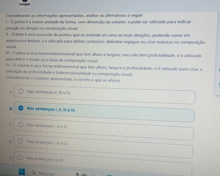 unopar
Considerando as informações apresentadas, analise as afirmativas a seguir:
1 - O ponto é a menor unidade da forma, sem dimensão ou volume, e pode ser utilizado para indicar
posição ou direção na composição visual
II - A linha é uma sucessão de pontos que se estende em uma ou mais direções, podendo variar em
espessura e textura, e é utilizada para definir contornos, delimitar espaços ou criar texturas na composição
visual.
III - O plano é uma forma bidimensional que tem altura e largura, mas não tem profundidade, e é utilizado
para definir o fundo ou a base da composição visual.
IV - O volume é uma forma tridimensional que tem altura, largura e profundidade, é é utilizado para criar a
sensação de profundidade e trdimensionalidade na composição visual
Considerando o contexto apresentado, é correto o que se afirma:
A Nas sentenças II. III e IV
B. Nas sentenças I, III, III e IV.
C. Nas sencenças I. Il e III.
r Nas sentenças I, III e IV.
[ Nas sentenças II e III.
Pesquisar