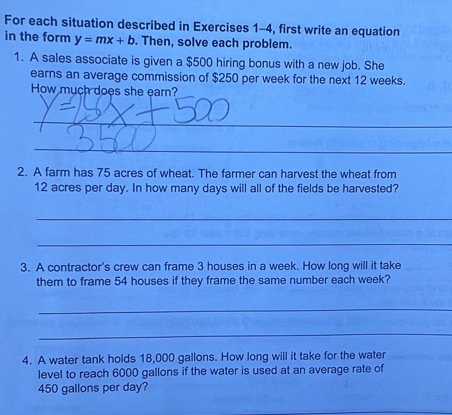 For each situation described in Exercises 1-4, first write an equation 
in the form y=mx+b. Then, solve each problem. 
1. A sales associate is given a $500 hiring bonus with a new job. She 
earns an average commission of $250 per week for the next 12 weeks. 
How much does she earn? 
_ 
_ 
_ 
2. A farm has 75 acres of wheat. The farmer can harvest the wheat from
12 acres per day. In how many days will all of the fields be harvested? 
_ 
_ 
3. A contractor's crew can frame 3 houses in a week. How long will it take 
them to frame 54 houses if they frame the same number each week? 
_ 
_ 
4. A water tank holds 18,000 gallons. How long will it take for the water 
level to reach 6000 gallons if the water is used at an average rate of
450 gallons per day?