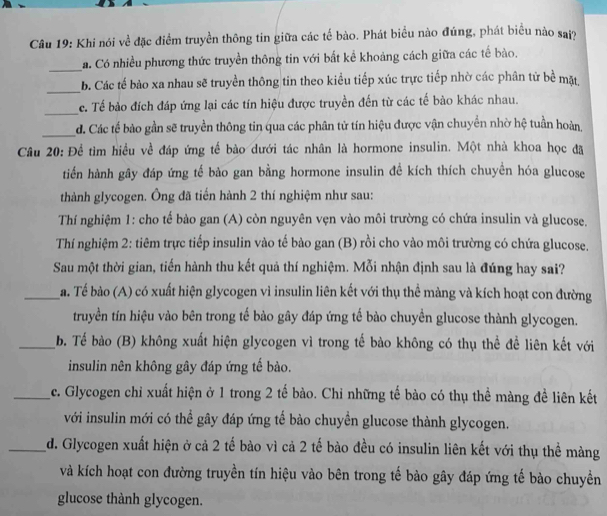 Khi nói về đặc điểm truyền thông tin giữa các tế bào. Phát biểu nào đúng, phát biểu nào saj?
_
Ca. Có nhiều phương thức truyền thông tin với bắt kể khoảng cách giữa các tế bào.
_
b. Các tế bảo xa nhau sẽ truyền thông tin theo kiểu tiếp xúc trực tiếp nhờ các phân tử bề mặt,
_
c. Tế bảo đích đáp ứng lại các tín hiệu được truyền đến từ các tế bào khác nhau.
_d. Các tế bào gần sẽ truyền thông tin qua các phân tử tín hiệu được vận chuyển nhờ hệ tuần hoàn.
Câu 20: Để tìm hiều về đáp ứng tế bào dưới tác nhân là hormone insulin. Một nhà khoa học đã
tiến hành gây đáp ứng tế bảo gan bằng hormone insulin đề kích thích chuyền hóa glucose
thành glycogen. Ông đã tiến hành 2 thí nghiệm như sau:
Thí nghiệm 1: cho tế bào gan (A) còn nguyên vẹn vào môi trường có chứa insulin và glucose.
Thí nghiệm 2: tiêm trực tiếp insulin vào tế bào gan (B) rồi cho vào môi trường có chứa glucose.
Sau một thời gian, tiến hành thu kết quả thí nghiệm. Mỗi nhận định sau là đúng hay sai?
_a. Tế bào (A) có xuất hiện glycogen vì insulin liên kết với thụ thể màng và kích hoạt con đường
truyền tín hiệu vào bên trong tế bào gây đáp ứng tế bào chuyền glucose thành glycogen.
_b. Tế bào (B) không xuất hiện glycogen vì trong tế bào không có thụ thể để liên kết với
insulin nên không gây đáp ứng tế bào.
_c. Glycogen chỉ xuất hiện ở 1 trong 2 tế bào. Chỉ những tế bào có thụ thể màng đề liên kết
với insulin mới có thể gây đáp ứng tế bào chuyền glucose thành glycogen.
_d. Glycogen xuất hiện ở cả 2 tế bào vì cả 2 tế bào đều có insulin liên kết với thụ thể màng
và kích hoạt con đường truyền tín hiệu vào bên trong tế bào gây đáp ứng tế bào chuyền
glucose thành glycogen.