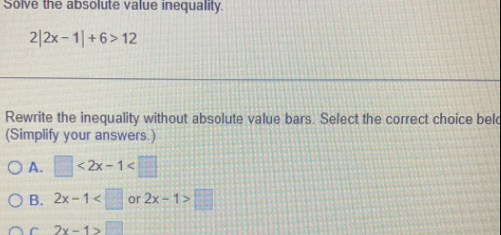 Solve the absolute value inequality.
2|2x-1|+6>12
Rewrite the inequality without absolute value bars. Select the correct choice beld
(Simplify your answers.)
A. □ <2x-1<□
B. 2x-1 or 2x-1>□
C 2x-1>□