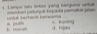 Lampu lalu lintas yang berguna untuk
memberi petunjuk kepada pemakai jalan 
untuk berhenti berwarna ....
a. putih c. kuning
b. merah d. hijau