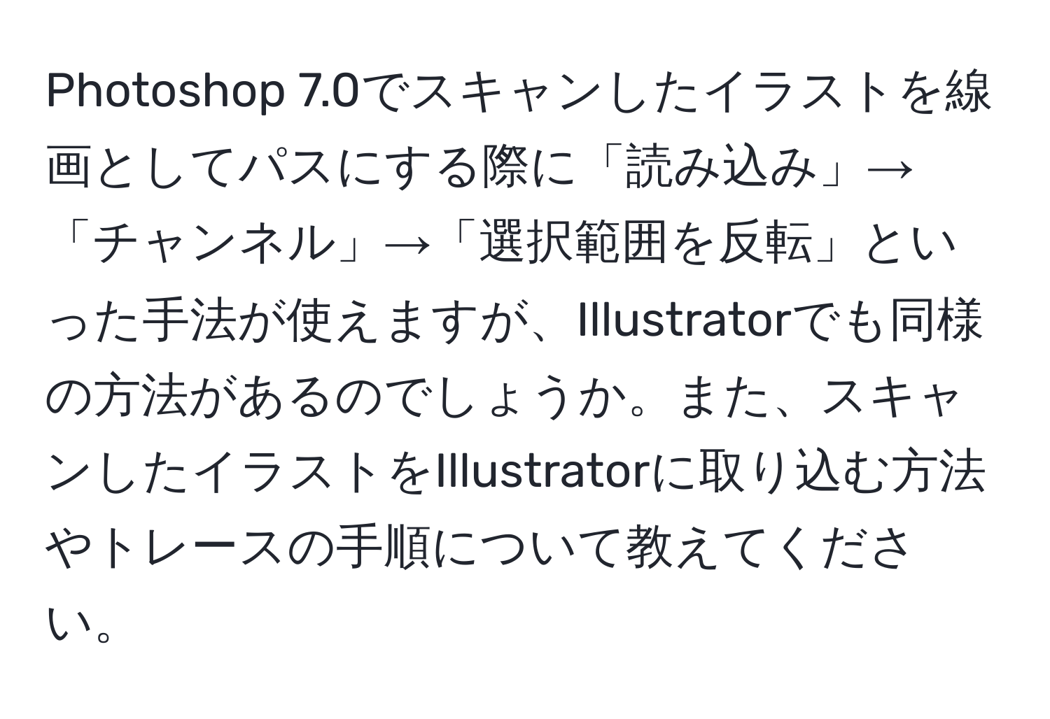 Photoshop 7.0でスキャンしたイラストを線画としてパスにする際に「読み込み」→「チャンネル」→「選択範囲を反転」といった手法が使えますが、Illustratorでも同様の方法があるのでしょうか。また、スキャンしたイラストをIllustratorに取り込む方法やトレースの手順について教えてください。