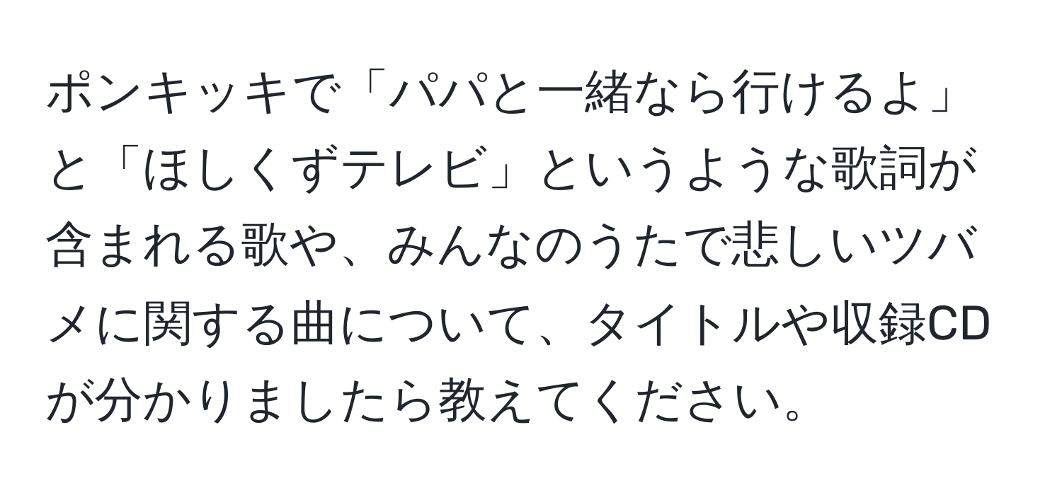 ポンキッキで「パパと一緒なら行けるよ」と「ほしくずテレビ」というような歌詞が含まれる歌や、みんなのうたで悲しいツバメに関する曲について、タイトルや収録CDが分かりましたら教えてください。