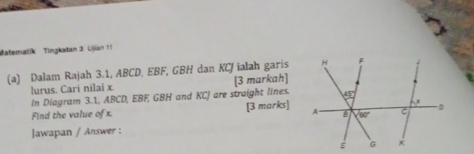 Matematik Tingkatan 3 Ujian 11
(a) Dalam Rajah 3.1, ABCD, EBF, GBH dan KCJ ialah garis
lurus. Cari nilai x. [3 markah]
In Diagram 3.1, ABCD, EBF, GBH and KCJ are straight lines.
Find the value of x. [3 marks]
Jawapan / Answer :