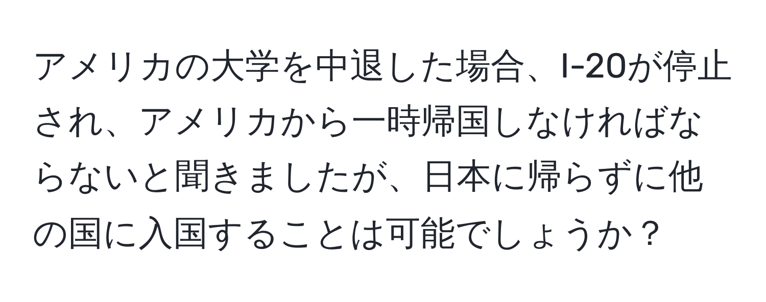 アメリカの大学を中退した場合、I-20が停止され、アメリカから一時帰国しなければならないと聞きましたが、日本に帰らずに他の国に入国することは可能でしょうか？