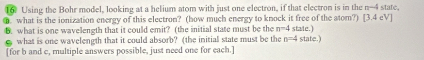 Using the Bohr model, looking at a helium atom with just one electron, if that electron is in the n=4 state, 
a. what is the ionization energy of this electron? (how much energy to knock it free of the atom?) [3.4 eV] 
B. what is one wavelength that it could emit? (the initial state must be the n=4 state.) 
c what is one wavelength that it could absorb? (the initial state must be the n=4 state.) 
[for b and c, multiple answers possible, just need one for each.]