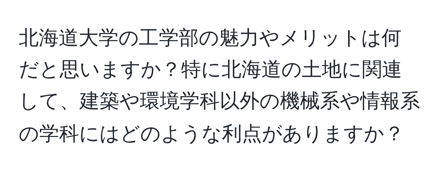 北海道大学の工学部の魅力やメリットは何だと思いますか？特に北海道の土地に関連して、建築や環境学科以外の機械系や情報系の学科にはどのような利点がありますか？