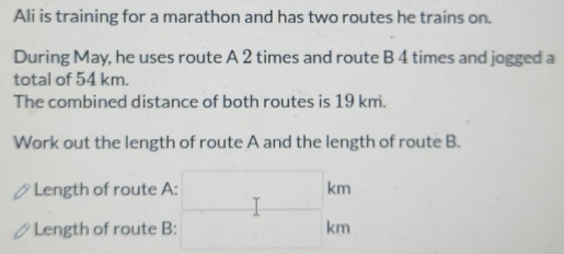 Ali is training for a marathon and has two routes he trains on. 
During May, he uses route A 2 times and route B 4 times and jogged a 
total of 54 km. 
The combined distance of both routes is 19 km. 
Work out the length of route A and the length of route B. 
Length of route A: 
Length of route B: beginarrayr □ km □ km endarray