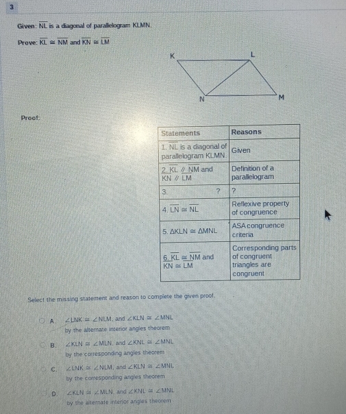 Given: overline NL is a diagonal of parallelogram KLMN.
Prove: overline KL≌ overline NM and overline KN≌ overline LM
Proof.
Select the missing statement and reason to complete the given proof.
A. ∠ LNK=∠ NLM , and ∠ KLN≌ ∠ MNL
by the alternate interior angles theorem
B. ∠ KLN≌ ∠ MLN , and ∠ KNL≌ ∠ MNL
by the corresponding angles theorem
C. ∠ LNK≌ ∠ NLM , and ∠ KLN≌ ∠ MNL
by the corresponding angles theorem
D. ∠ KLN≌ ∠ MLN , and ∠ KNL≌ ∠ MNL
by the alternate interior angles theorem