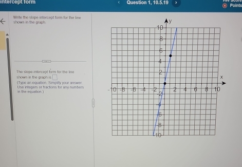 intercept form Question 1, 10.5.19 ④ Points 
Write the slope intercect form for the line 
shown in the graph. 
The slope-intercept form for the line 
shown in the graph is □ 
《Type an equation. Simplity your answer 
in the equation.) Use integers or fractions for any numbers