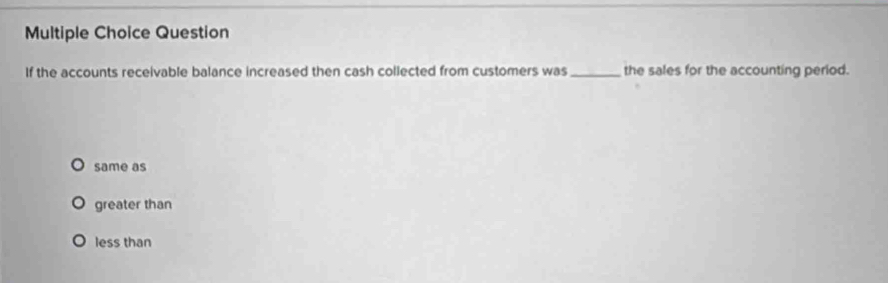 Question
If the accounts receivable balance increased then cash collected from customers was_ the sales for the accounting period.
same as
greater than
less than