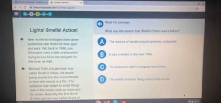 Read the passage.
Lights! Smells! Action! What was the reason that Smell-O-Vision was a failure?
* New movie technologies have given A The mixture of smeits wound up being unpleasant.
audiences new thrillls for their eyes
and ears. Yet, back in 1960, one
fimmaker went a little overboand in
trying to tun fims into delights for B It was invented in the year 1960.
the nose, as welll
O Michael Todd Jt's gimmick was D_ The audiences didn't recognize the smellis.
callled Smell-O-Vision. He would
pump scents into the movie theater
in time with events in a film. The D The smells matched things seen in the movie.
audience was meant to smell things
seen in the movie, such as roses and
the ocean. Naturally, the first Smell
O-Vision picture was cailled Scent of