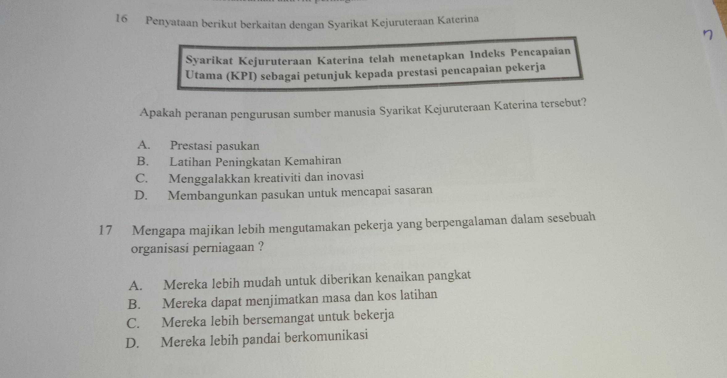 Penyataan berikut berkaitan dengan Syarikat Kejuruteraan Katerina
Syarikat Kejuruteraan Katerina telah menetapkan Indeks Pencapaian
Utama (KPI) sebagai petunjuk kepada prestasi pencapaian pekerja
Apakah peranan pengurusan sumber manusia Syarikat Kejuruteraan Katerina tersebut?
A. Prestasi pasukan
B. Latihan Peningkatan Kemahiran
C. Menggalakkan kreativiti dan inovasi
D. Membangunkan pasukan untuk mencapai sasaran
17 Mengapa majikan lebih mengutamakan pekerja yang berpengalaman dalam sesebuah
organisasi perniagaan ?
A. Mereka lebih mudah untuk diberikan kenaikan pangkat
B. Mereka dapat menjimatkan masa dan kos latihan
C. Mereka lebih bersemangat untuk bekerja
D. Mereka lebih pandai berkomunikasi